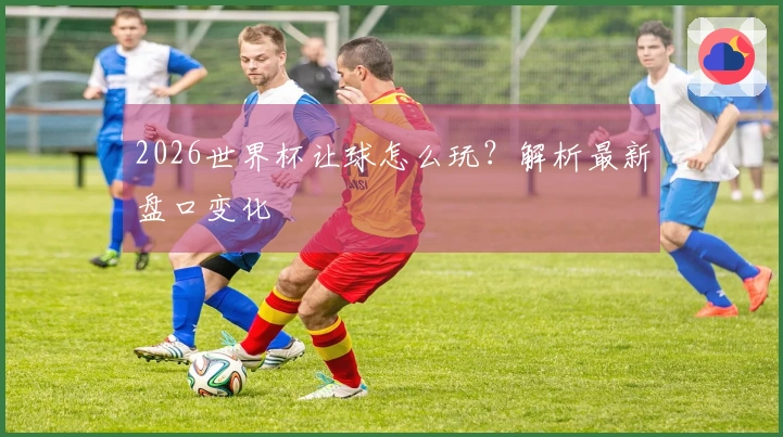 2026世界杯让球怎么玩？解析最新盘口变化