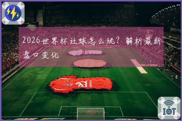 2026世界杯让球怎么玩？解析最新盘口变化
